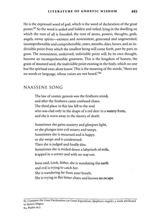 LITERATURE OF GNOSTIC WISDOM 493 
He is the expressed word of god, which is the word of declaration of the great 
power.83 So the word is sealed and hidden and veiled, lying in the dwelling on 
which the root of all is founded, the root of aeons, powers, thoughts, gods, 
angels, envoy spirits—existent and nonexistent, generated and ungenerated, 
incomprehensible and comprehensible, years, months, days, hours, and an in­divisible 
point from which the smallest being will come forth, part by part, to 
grow. The nonexistent, underived, indivisible point will, by its own thought, 
become an incomprehensible greatness. This is the kingdom of heaven, the 
grain of mustard seed, the indivisible point existing in the body, which no one 
but the spiritual ones alone know. This is the meaning of the words, "there are 
no words or language, whose voices are not heard."84 
NAASSENE SONG 
The law of cosmic genesis was the firstborn mind, 
and after the firstborn came confused chaos. 
The third place in this law fell to the soul 
who was clad only in the shape of a red deer in a watery form, 
and she is worn away in the slavery of death. 
Sometimes she gains mastery and glimpses light, 
or she plunges into evil misery and weeps. 
Sometimes she is mourned and is happy, 
or she weeps and is condemned. 
Then she is judged and finally dies. 
Sometimes she is misled down a labyrinth of evils, 
trapped in a corner and with no way out. 
Jesus said, Look, father, she is wandering the earth 
and evil is trying to catch her. 
She is wandering far from your breath. 
She is trying to flee bitter chaos and knows no escape. 
83. Compare the Great Declaration (or Great Exposition, Apophasis megale), a work attributed 
to Simon Magus. 
84. Psalm 19:3. 
 