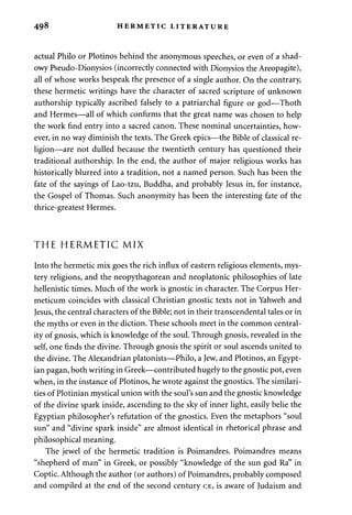 498 HERMETIC LITERATURE 
actual Philo or Plotinos behind the anonymous speeches, or even of a shad­owy 
Pseudo-Dionysios (incorrectly connected with Dionysios the Areopagite), 
all of whose works bespeak the presence of a single author. On the contrary, 
these hermetic writings have the character of sacred scripture of unknown 
authorship typically ascribed falsely to a patriarchal figure or god—Thoth 
and Hermes—all of which confirms that the great name was chosen to help 
the work find entry into a sacred canon. These nominal uncertainties, how­ever, 
in no way diminish the texts. The Greek epics—the Bible of classical re­ligion— 
are not dulled because the twentieth century has questioned their 
traditional authorship. In the end, the author of major religious works has 
historically blurred into a tradition, not a named person. Such has been the 
fate of the sayings of Lao-tzu, Buddha, and probably Jesus in, for instance, 
the Gospel of Thomas. Such anonymity has been the interesting fate of the 
thrice-greatest Hermes. 
THE HERMETIC MIX 
Into the hermetic mix goes the rich influx of eastern religious elements, mys­tery 
religions, and the neopythagorean and neoplatonic philosophies of late 
hellenistic times. Much of the work is gnostic in character. The Corpus Her-meticum 
coincides with classical Christian gnostic texts not in Yahweh and 
Jesus, the central characters of the Bible; not in their transcendental tales or in 
the myths or even in the diction. These schools meet in the common central-ity 
of gnosis, which is knowledge of the soul. Through gnosis, revealed in the 
self, one finds the divine. Through gnosis the spirit or soul ascends united to 
the divine. The Alexandrian platonists—Philo, a Jew, and Plotinos, an Egypt­ian 
pagan, both writing in Greek—contributed hugely to the gnostic pot, even 
when, in the instance of Plotinos, he wrote against the gnostics. The similari­ties 
of Plotinian mystical union with the soul's sun and the gnostic knowledge 
of the divine spark inside, ascending to the sky of inner light, easily belie the 
Egyptian philosopher's refutation of the gnostics. Even the metaphors "soul 
sun" and "divine spark inside" are almost identical in rhetorical phrase and 
philosophical meaning. 
The jewel of the hermetic tradition is Poimandres. Poimandres means 
"shepherd of man" in Greek, or possibly "knowledge of the sun god Ra" in 
Coptic. Although the author (or authors) of Poimandres, probably composed 
and compiled at the end of the second century CE, is aware of Judaism and 
 