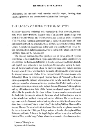 HERMETIC LITERATURE 499 
Christianity, this syncretic work remains basically pagan, deriving from 
Egyptian platonism and contemporary Alexandrian theologies. 
THE LEGACY OF HERMES TRISMEGISTOS 
By ancient tradition, confirmed by Lactantius in the fourth century, these ec­static 
tracts derive from the occult books of an ancient Egyptian sage who 
lived shortly after Moses. The word hermetic also carries an exotic lexical life 
of its own. Since Hermes is commonly seen as the Greek incarnation of Thoth 
and is identified with his attributes, those mysterious, hermetic writings of the 
Corpus Hermeticum became seen as the work of a secret Egyptian seer, a no­tion 
persisting from before Augustine, who took this to be a fact, and down to 
Giordano Bruno in the Renaissance. 
The mystery surrounding this Egyptian seer or thrice-greatest Hermes 
contributed to his long afterlife in religion and literature and in scientific tracts 
on astrology, medicine, and alchemy, in Greek, Latin, Arabic, Italian, French, 
and English from antiquity to our own times. Hermes, after leaving the dark­ness 
of the physical universe where he has been trapped in nature, ascends 
through seven levels of spirituality to the realm of light and to immersion in 
the androgynous parent of all, a divine hermaphrodite (Hermes merged with 
Aphrodite). There he becomes god. Hermes' figure of Poimandres, through 
gnosis, presages the paths of later mystics, who partake in similar techniques 
and experiences but who are not seen as gnostics. Like Philo's ladders of spiri­tual 
ascent, these non-gnostic paths include Pseudo-Dionysios's diving gloom 
and ray of blackness, and John of the Cross's paradoxical ways of oblivion in 
which, like the gnostics, he dies from ordinary time, moves from sensations of 
the body into the soul, to vision in darkness, which is illumination, and to 
union, which is an ineffable ecstasy and another oblivion. The hermetic writ­ings 
have suited a fusion of writers looking elsewhere (the literal sense of ec­stasy, 
from ex-histanai, "stand out of place"), including William Blake and his 
mentor Thomas Taylor, who first introduced Blake to the neoplatonists and to 
the hermetic texts. In H.D.'s epic Trilogy, written in London during World War 
II, the second book, Tribute to the Angels, begins with an invocation to Thoth / 
Hermes / Mercury, the "angel" about whom the remainder of the book revolves: 
Hermes Trismegistus 
is patron of alchemists; 
 