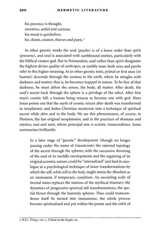 500 HERMETIC LITERATURE 
his province is thought, 
inventive, artful and curious; 
his metal is quicksilver, 
his clients, orators, thieves and poets.1 
In other gnostic works the soul (psyche) is of a lower order than spirit 
(pneuma), and soul is associated with earthbound entities, particularly with 
the biblical creator god. But in Poimandres, soul rather than spirit designates 
the highest divine quality of anthropos, or earthly man: both nous and psyche 
refer to this higher meaning. As in other gnostic texts, primal or first man (or 
human) descends through the cosmos to the earth, where he mingles with 
darkness and matter; that is, he becomes trapped in nature. To be free of that 
darkness, he must abhor the senses, the body, all matter. After death, the 
soul's ascent back through the sphere is a privilege of the select. After first 
man's cosmic fall, a human being returns to become one with god. Hans 
Jonas points out that the myth of cosmic return after death was transformed 
in neoplatonic and Judeo-Christian mysticism into a technique of spiritual 
ascent while alive and in the body. We see this phenomenon, of course, in 
Plotinos, the last original neoplatonist, and in the practices of shamans and 
mystics, east and west, whose principal aim is ecstatic transcendence. Jonas 
summarizes brilliantly: 
In a later stage of "gnostic" development (though no longer 
passing under the name of Gnosticism) the external topology 
of the ascent through the spheres, with the successive divesting 
of the soul of its worldly envelopments and the regaining of its 
original acosmic nature, could be "internalized" and find its ana­logue 
in a psychological technique of inner transformations by 
which the self, while still in the body, might attain the Absolute as 
an immanent, if temporary, condition. An ascending scale of 
mental states replaces the stations of the mythical itinerary: the 
dynamics of progressive spiritual self-transformations, the spa­tial 
thrust through the heavenly spheres. Thus could transcen­dence 
itself be turned into immanence, the whole process 
become spiritualized and put within the power and the orbit of 
i. H.D., Trilogy, vol. 2, Tribute to the Angels, 63. 
 