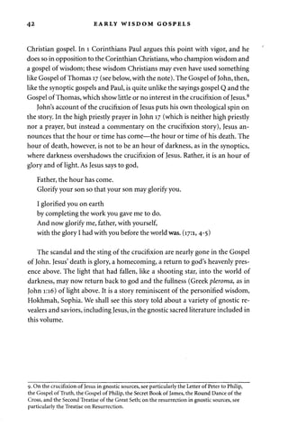 42 EARLY WISDOM GOSPELS 
Christian gospel. In 1 Corinthians Paul argues this point with vigor, and he 
does so in opposition to the Corinthian Christians, who champion wisdom and 
a gospel of wisdom; these wisdom Christians may even have used something 
like Gospel of Thomas 17 (see below, with the note). The Gospel of John, then, 
like the synoptic gospels and Paul, is quite unlike the sayings gospel Q and the 
Gospel of Thomas, which show little or no interest in the crucifixion of Jesus.9 
John's account of the crucifixion of Jesus puts his own theological spin on 
the story. In the high priestly prayer in John 17 (which is neither high priestly 
nor a prayer, but instead a commentary on the crucifixion story), Jesus an­nounces 
that the hour or time has come—the hour or time of his death. The 
hour of death, however, is not to be an hour of darkness, as in the synoptics, 
where darkness overshadows the crucifixion of Jesus. Rather, it is an hour of 
glory and of light. As Jesus says to god, 
Father, the hour has come. 
Glorify your son so that your son may glorify you. 
I glorified you on earth 
by completing the work you gave me to do. 
And now glorify me, father, with yourself, 
with the glory I had with you before the world was. (17:1, 4-5) 
The scandal and the sting of the crucifixion are nearly gone in the Gospel 
of John. Jesus' death is glory, a homecoming, a return to god's heavenly pres­ence 
above. The light that had fallen, like a shooting star, into the world of 
darkness, may now return back to god and the fullness (Greek pleroma, as in 
John 1:16) of light above. It is a story reminiscent of the personified wisdom, 
Hokhmah, Sophia. We shall see this story told about a variety of gnostic re-vealers 
and saviors, including Jesus, in the gnostic sacred literature included in 
this volume. 
9. On the crucifixion of Jesus in gnostic sources, see particularly the Letter of Peter to Philip, 
the Gospel of Truth, the Gospel of Philip, the Secret Book of James, the Round Dance of the 
Cross, and the Second Treatise of the Great Seth; on the resurrection in gnostic sources, see 
particularly the Treatise on Resurrection. 
 