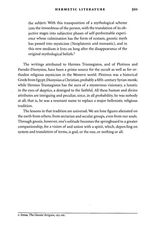 HERMETIC LITERATURE 501 
the subject. With this transposition of a mythological scheme 
into the inwardness of the person, with the translation of its ob­jective 
stages into subjective phases of self-performable experi­ence 
whose culmination has the form of ecstasis, gnostic myth 
has passed into mysticism (Neoplatonic and monastic), and in 
this new medium it lives on long after the disappearance of the 
original mythological beliefs.2 
The writings attributed to Hermes Trismegistos, and of Plotinos and 
Pseudo-Dionysios, have been a prime source for the occult as well as for or­thodox 
religious mysticism in the Western world. Plotinos was a historical 
Greek from Egypt; Dionysius a Christian, probably a fifth-century Syrian monk; 
while Hermes Trismegistos has the aura of a mysterious visionary, a lunatic 
in the eyes of skeptics, a demigod to the faithful. All these human and divine 
attributes are intriguing and peculiar, since, in all probability, he was nobody 
at all; that is, he was a resonant name to replace a major hellenistic religious 
tradition. 
The lessons in that tradition are universal. We are lone figures alienated on 
the earth from others, from sectarian and secular groups, even from our souls. 
Through gnosis, however, one's solitude becomes the springboard to a greater 
companionship, for a vision of and union with a spirit, which, depending on 
system and translation of terms, is god, or the one, or nothing or all. 
2. Jonas, The Gnostic Religion, 165-66. 
 