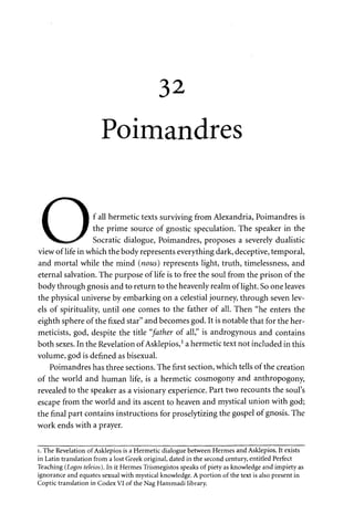 32 
Poimandres 
m • f all hermetic texts surviving from Alexandria, Poimandres is 
^ m the prime source of gnostic speculation. The speaker in the 
^fctetaaa*^ Socratic dialogue, Poimandres, proposes a severely dualistic 
view of life in which the body represents everything dark, deceptive, temporal, 
and mortal while the mind {nous) represents light, truth, timelessness, and 
eternal salvation. The purpose of life is to free the soul from the prison of the 
body through gnosis and to return to the heavenly realm of light. So one leaves 
the physical universe by embarking on a celestial journey, through seven lev­els 
of spirituality, until one comes to the father of all. Then "he enters the 
eighth sphere of the fixed star" and becomes god. It is notable that for the her-meticists, 
god, despite the title "father of all," is androgynous and contains 
both sexes. In the Revelation of Asklepios,1 a hermetic text not included in this 
volume, god is defined as bisexual. 
Poimandres has three sections. The first section, which tells of the creation 
of the world and human life, is a hermetic cosmogony and anthropogony, 
revealed to the speaker as a visionary experience. Part two recounts the soul's 
escape from the world and its ascent to heaven and mystical union with god; 
the final part contains instructions for proselytizing the gospel of gnosis. The 
work ends with a prayer. 
i. The Revelation of Asklepios is a Hermetic dialogue between Hermes and Asklepios. It exists 
in Latin translation from a lost Greek original, dated in the second century, entitled Perfect 
Teaching (Logos teleios). In it Hermes Trismegistos speaks of piety as knowledge and impiety as 
ignorance and equates sexual with mystical knowledge. A portion of the text is also present in 
Coptic translation in Codex VI of the Nag Hammadi library. 
 