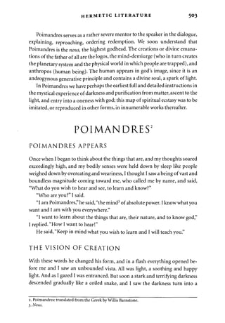 HERMETIC LITERATURE 503 
Poimandres serves as a rather severe mentor to the speaker in the dialogue, 
explaining, reproaching, ordering redemption. We soon understand that 
Poimandres is the nous, the highest godhead. The creations or divine emana­tions 
of the father of all are the logos, the mind-demiurge (who in turn creates 
the planetary system and the physical world in which people are trapped), and 
anthropos (human being). The human appears in god's image, since it is an 
androgynous generative principle and contains a divine soul, a spark of light. 
In Poimandres we have perhaps the earliest full and detailed instructions in 
the mystical experience of darkness and purification from matter, ascent to the 
light, and entry into a oneness with god; this map of spiritual ecstasy was to be 
imitated, or reproduced in other forms, in innumerable works thereafter. 
POIMANDRES2 
POIMANDRES APPEARS 
Once when I began to think about the things that are, and my thoughts soared 
exceedingly high, and my bodily senses were held down by sleep like people 
weighed down by overeating and weariness, I thought I saw a being of vast and 
boundless magnitude coming toward me, who called me by name, and said, 
"What do you wish to hear and see, to learn and know?" 
"Who are you?" I said. 
"I am Poimandres," he said, "the mind3 of absolute power. I know what you 
want and I am with you everywhere." 
"I want to learn about the things that are, their nature, and to know god," 
I replied. "How I want to hear!" 
He said, "Keep in mind what you wish to learn and I will teach you." 
THE VISION OF CREATION 
With these words he changed his form, and in a flash everything opened be­fore 
me and I saw an unbounded vista. All was light, a soothing and happy 
light. And as I gazed I was entranced. But soon a stark and terrifying darkness 
descended gradually like a coiled snake, and I saw the darkness turn into a 
2. Poimandres: translated from the Greek by Willis Barnstone. 
3. Nous. 
 