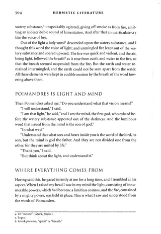 504 HERMETIC LITERATURE 
watery substance,4 unspeakably agitated, giving off smoke as from fire, emit­ting 
an indescribable sound of lamentation. And after that an inarticulate cry 
like the voice of fire. 
Out of the light a holy word5 descended upon the watery substance, and I 
thought this word the voice of light; and unmingled fire leapt out of the wa­tery 
substance and soared upward. The fire was quick and violent, and the air, 
being light, followed the breath6 as it rose from earth and water to the fire, so 
that the breath seemed suspended from the fire. But the earth and water re­mained 
intermingled, and the earth could not be seen apart from the water. 
All these elements were kept in audible motion by the breath of the word hov­ering 
above them. 
POIMANDRES IS LIGHT AND MIND 
Then Poimandres asked me, "Do you understand what that vision means?" 
"I will understand," I said. 
"I am that light," he said, "and I am the mind, the first god, who existed be­fore 
the watery substance appeared out of the darkness. And the luminous 
word that issued from the mind is the son of god." 
"In what way?" 
"Understand that what sees and hears inside you is the word of the lord, its 
son, but the mind is god the father. And they are not divided one from the 
other, for they are united by life." 
"Thank you," I said. 
"But think about the light, and understand it." 
WHERE EVERYTHING COMES FROM 
Having said this, he gazed intently at me for a long time, and I trembled at his 
aspect. When I raised my head I saw in my mind the light, consisting of innu­merable 
powers, which had become a limitless cosmos, and the fire, contained 
by a mighty power, was held in place. This is what I saw and understood from 
the words of Poimandres. 
4. Or "nature" (Greek, physis). 
5. Logos. 
6. Greek pneuma, "spirit" or "breath." 
 