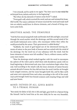 HERMETIC LITERATURE 505 
I was amazed, and he spoke to me again. "You have seen in your mind the 
archetypal form, infinite and prior to the beginning." 
"But where do the elements of nature come from?" I asked. 
"From god's will, which received the word, and saw and imitated the beau­tiful 
world. The watery substance of nature received the word and made itself 
into an orderly world from its diverse elements, and a brood of living crea­tures 
came forth. 
ANOTHER MIND, THE DEMIURGE 
"And the first mind, being both male and female, both life and light, conceived 
through the word another mind, the demiurge, and this second mind of fire 
and breath fashioned seven rulers, who encompass within their orbits the 
world perceived by the senses. Their government is called destiny.7 
"Suddenly, the word of god leaped out of the downward-moving ele­ments 
of nature to the pure body of heaven and was united with the mind of 
the demiurge. For the word was of one substance with the mind. And the 
lower elements of nature were left wordless,8 that is, without reason, and be­came 
mere matter. 
"Now the demiurge-mind worked together with the word to encompass 
the spheres of the rulers and to whirl them with thunderous speed, with no 
fixed beginning or determined end, since their revolutions begin where they 
end. And according to the mind's will, the lower elements of nature became 
animals devoid of reason, for they did not have the word. And the air brought 
forth winged creatures, and the water brought forth fish, and by then earth 
and water were separated from each other according to the will of the mind. 
And earth brought forth four-footed creatures and creeping things and wild 
and tame beasts. 
MIND, FATHER OF ALL, GIVES BIRTH 
TO A PRIMAL HUMAN 
"But mind, the father of all, who is life and light, gave birth to a human being 
like himself. And he loved him as his own child, for he was very beautiful, 
7. Greek, heimarmene. 
8. Greek, alogos. 
9. Greek, anthropos. 
 