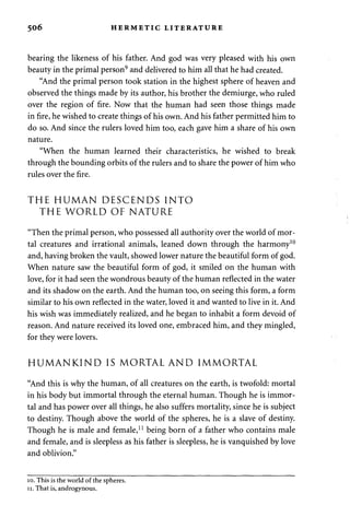 506 HERMETIC LITERATURE 
bearing the likeness of his father. And god was very pleased with his own 
beauty in the primal person9 and delivered to him all that he had created. 
"And the primal person took station in the highest sphere of heaven and 
observed the things made by its author, his brother the demiurge, who ruled 
over the region of fire. Now that the human had seen those things made 
in fire, he wished to create things of his own. And his father permitted him to 
do so. And since the rulers loved him too, each gave him a share of his own 
nature. 
"When the human learned their characteristics, he wished to break 
through the bounding orbits of the rulers and to share the power of him who 
rules over the fire. 
THE HUMAN DESCENDS INTO 
THE WORLD OF NATURE 
"Then the primal person, who possessed all authority over the world of mor­tal 
creatures and irrational animals, leaned down through the harmony10 
and, having broken the vault, showed lower nature the beautiful form of god. 
When nature saw the beautiful form of god, it smiled on the human with 
love, for it had seen the wondrous beauty of the human reflected in the water 
and its shadow on the earth. And the human too, on seeing this form, a form 
similar to his own reflected in the water, loved it and wanted to live in it. And 
his wish was immediately realized, and he began to inhabit a form devoid of 
reason. And nature received its loved one, embraced him, and they mingled, 
for they were lovers. 
HUMANKIND IS MORTAL AND IMMORTAL 
"And this is why the human, of all creatures on the earth, is twofold: mortal 
in his body but immortal through the eternal human. Though he is immor­tal 
and has power over all things, he also suffers mortality, since he is subject 
to destiny. Though above the world of the spheres, he is a slave of destiny. 
Though he is male and female,11 being born of a father who contains male 
and female, and is sleepless as his father is sleepless, he is vanquished by love 
and oblivion." 
10. This is the world of the spheres. 
11. That is, androgynous. 
 