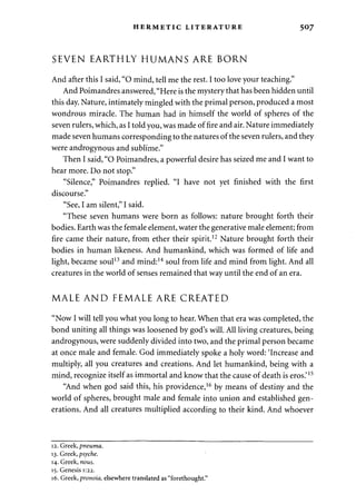 HERMETIC LITERATURE 507 
SEVEN EARTHLY HUMANS ARE BORN 
And after this I said, "O mind, tell me the rest. I too love your teaching." 
And Poimandres answered, "Here is the mystery that has been hidden until 
this day. Nature, intimately mingled with the primal person, produced a most 
wondrous miracle. The human had in himself the world of spheres of the 
seven rulers, which, as I told you, was made of fire and air. Nature immediately 
made seven humans corresponding to the natures of the seven rulers, and they 
were androgynous and sublime." 
Then I said, "O Poimandres, a powerful desire has seized me and I want to 
hear more. Do not stop." 
"Silence," Poimandres replied. "I have not yet finished with the first 
discourse." 
"See, I am silent," I said. 
"These seven humans were born as follows: nature brought forth their 
bodies. Earth was the female element, water the generative male element; from 
fire came their nature, from ether their spirit.12 Nature brought forth their 
bodies in human likeness. And humankind, which was formed of life and 
light, became soul13 and mind:14 soul from life and mind from light. And all 
creatures in the world of senses remained that way until the end of an era. 
MALE AND FEMALE ARE CREATED 
"Now I will tell you what you long to hear. When that era was completed, the 
bond uniting all things was loosened by god's will. All living creatures, being 
androgynous, were suddenly divided into two, and the primal person became 
at once male and female. God immediately spoke a holy word: 'Increase and 
multiply, all you creatures and creations. And let humankind, being with a 
mind, recognize itself as immortal and know that the cause of death is eros.'15 
"And when god said this, his providence,16 by means of destiny and the 
world of spheres, brought male and female into union and established gen­erations. 
And all creatures multiplied according to their kind. And whoever 
12. Greek, pneuma. 
13. Greek, psyche. 
14. Greek, nous. 
15. Genesis 1:22. 
16. Greek, pronoia, elsewhere translated as "forethought." 
 