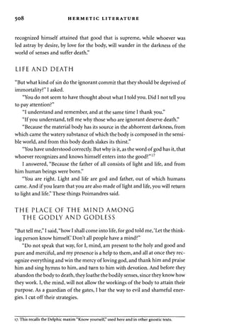 508 HERMETIC LITERATURE 
recognized himself attained that good that is supreme, while whoever was 
led astray by desire, by love for the body, will wander in the darkness of the 
world of senses and suffer death." 
LIFE AND DEATH 
"But what kind of sin do the ignorant commit that they should be deprived of 
immortality?" I asked. 
"You do not seem to have thought about what I told you. Did I not tell you 
to pay attention?" 
"I understand and remember, and at the same time I thank you." 
"If you understand, tell me why those who are ignorant deserve death." 
"Because the material body has its source in the abhorrent darkness, from 
which came the watery substance of which the body is composed in the sensi­ble 
world, and from this body death slakes its thirst." 
"You have understood correctly. But why is it, as the word of god has it, that 
whoever recognizes and knows himself enters into the good?"17 
I answered, "Because the father of all consists of light and life, and from 
him human beings were born." 
"You are right. Light and life are god and father, out of which humans 
came. And if you learn that you are also made of light and life, you will return 
to light and life." These things Poimandres said. 
THE PLACE OF THE MIND AMONG 
THE GODLY AND GODLESS 
"But tell me," I said, "how I shall come into life, for god told me, 'Let the think­ing 
person know himself.' Don't all people have a mind?" 
"Do not speak that way, for I, mind, am present to the holy and good and 
pure and merciful, and my presence is a help to them, and all at once they rec­ognize 
everything and win the mercy of loving god, and thank him and praise 
him and sing hymns to him, and turn to him with devotion. And before they 
abandon the body to death, they loathe the bodily senses, since they know how 
they work. I, the mind, will not allow the workings of the body to attain their 
purpose. As a guardian of the gates, I bar the way to evil and shameful ener­gies. 
I cut off their strategies. 
17. This recalls the Delphic maxim "Know yourself," used here and in other gnostic texts. 
 