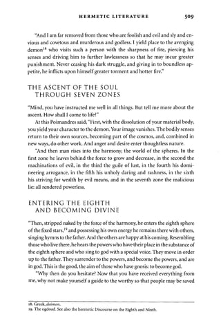 HERMETIC LITERATURE 509 
"And I am far removed from those who are foolish and evil and sly and en­vious 
and covetous and murderous and godless. I yield place to the avenging 
demon18 who visits such a person with the sharpness of fire, piercing his 
senses and driving him to further lawlessness so that he may incur greater 
punishment. Never ceasing his dark struggle, and giving in to boundless ap­petite, 
he inflicts upon himself greater torment and hotter fire." 
THE ASCENT OF THE SOUL 
THROUGH SEVEN ZONES 
"Mind, you have instructed me well in all things. But tell me more about the 
ascent. How shall I come to life?" 
At this Poimandres said, "First, with the dissolution of your material body, 
you yield your character to the demon. Your image vanishes. The bodily senses 
return to their own sources, becoming part of the cosmos, and, combined in 
new ways, do other work. And anger and desire enter thoughtless nature. 
"And then man rises into the harmony, the world of the spheres. In the 
first zone he leaves behind the force to grow and decrease, in the second the 
machinations of evil, in the third the guile of lust, in the fourth his domi­neering 
arrogance, in the fifth his unholy daring and rashness, in the sixth 
his striving for wealth by evil means, and in the seventh zone the malicious 
lie: all rendered powerless. 
ENTERING THE EIGHTH 
AND BECOMING DIVINE 
"Then, stripped naked by the force of the harmony, he enters the eighth sphere 
of the fixed stars,19 and possessing his own energy he remains there with others, 
singing hymns to the father. And the others are happy at his coming. Resembling 
those who live there, he hears the powers who have their place in the substance of 
the eighth sphere and who sing to god with a special voice. They move in order 
up to the father. They surrender to the powers, and become the powers, and are 
in god. This is the good, the aim of those who have gnosis: to become god. 
"Why then do you hesitate? Now that you have received everything from 
me, why not make yourself a guide to the worthy so that people may be saved 
18. Greek, daimon. 
19. The ogdoad. See also the hermetic Discourse on the Eighth and Ninth. 
 