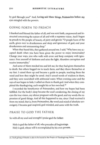510 HERMETIC LITERATURE 
by god through you?" And, having said these things, Poimandres before my 
eyes mingled with the powers. 
GOING FORTH TO PREACH 
I thanked and blessed the father of all, and was sent forth, empowered and in­structed 
concerning the nature of all and with a supreme vision. And I began 
to preach to the people of beauty, of piety and gnosis: "O people born of the 
earth, given over to drunkenness and sleep and ignorance of god, end your 
drunkenness and unreasoning sleep." 
When they heard this, they gathered around me. I said, "Why have you ac­cepted 
death when you have been given the power to enjoy immortality? 
Change your ways, you who walk with error and keep company with igno­rance. 
Free yourself of darkness and seize the light. Abandon corruption and 
receive immortality." 
And some of them mocked me and left me, for they had given themselves 
to death. But others begged me to teach them, and they threw themselves at 
my feet. I raised them up and became a guide to people, teaching them the 
word and how they might be saved. And I sowed words of wisdom in them, 
and they were nourished with ambrosial water. When evening came and the 
rays of sun began to fade, I called on them to thank god. And when they com­pleted 
the thanksgiving, each sought his or her own bed.20 
I recorded the beneficence of Poimandres, and how my hopes had been 
fulfilled. For the body's sleep became the soul's awakening, the closing of my 
eyes the true vision, my silence pregnant with the good, and my words the ex­pression 
of good things. And all this happened to me, since I had received it 
from my mind, that is, from Poimandres, the word and mind of absolute sov­ereignty. 
I became god-inspired, god-minded, and came with the truth. 
PRAISE TO GOD THE FATHER 
So with all my soul and strength I praise god the father: 
Holy is god the father of all, who precedes all beginnings. 
Holy is god, whose will is accomplished by his own powers. 
20. Such giving of thanks is also to be found in the Prayer of Thanksgiving, below. 
 