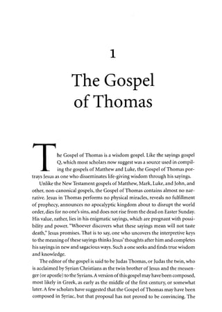 1 
The Gospel 
of Thomas 
I he Gospel of Thomas is a wisdom gospel. Like the sayings gospel 
I Q, which most scholars now suggest was a source used in compil- 
JL. ing the gospels of Matthew and Luke, the Gospel of Thomas por­trays 
Jesus as one who disseminates life-giving wisdom through his sayings. 
Unlike the New Testament gospels of Matthew, Mark, Luke, and John, and 
other, non-canonical gospels, the Gospel of Thomas contains almost no nar­rative. 
Jesus in Thomas performs no physical miracles, reveals no fulfillment 
of prophecy, announces no apocalyptic kingdom about to disrupt the world 
order, dies for no one's sins, and does not rise from the dead on Easter Sunday. 
His value, rather, lies in his enigmatic sayings, which are pregnant with possi­bility 
and power. "Whoever discovers what these sayings mean will not taste 
death," Jesus promises. That is to say, one who uncovers the interpretive keys 
to the meaning of these sayings thinks Jesus' thoughts after him and completes 
his sayings in new and sagacious ways. Such a one seeks and finds true wisdom 
and knowledge. 
The editor of the gospel is said to be Judas Thomas, or Judas the twin, who 
is acclaimed by Syrian Christians as the twin brother of Jesus and the messen­ger 
(or apostle) to the Syrians. A version of this gospel may have been composed, 
most likely in Greek, as early as the middle of the first century, or somewhat 
later. A few scholars have suggested that the Gospel of Thomas may have been 
composed in Syriac, but that proposal has not proved to be convincing. The 
 