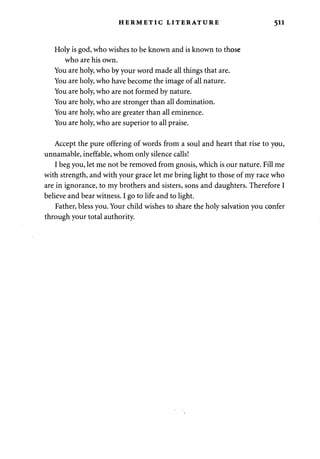 HERMETIC LITERATURE 511 
Holy is god, who wishes to be known and is known to those 
who are his own. 
You are holy, who by your word made all things that are. 
You are holy, who have become the image of all nature. 
You are holy, who are not formed by nature. 
You are holy, who are stronger than all domination. 
You are holy, who are greater than all eminence. 
You are holy, who are superior to all praise. 
Accept the pure offering of words from a soul and heart that rise to you, 
unnamable, ineffable, whom only silence calls! 
I beg you, let me not be removed from gnosis, which is our nature. Fill me 
with strength, and with your grace let me bring light to those of my race who 
are in ignorance, to my brothers and sisters, sons and daughters. Therefore I 
believe and bear witness. I go to life and to light. 
Father, bless you. Your child wishes to share the holy salvation you confer 
through your total authority. 
 