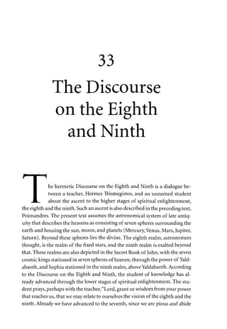 33 
The Discourse 
on the Eighth 
and Ninth 
r I ~ 
I he hermetic Discourse on the Eighth and Ninth is a dialogue be- 
I tween a teacher, Hermes Trismegistos, and an unnamed student 
JL. about the ascent to the higher stages of spiritual enlightenment, 
the eighth and the ninth. Such an ascent is also described in the preceding text, 
Poimandres. The present text assumes the astronomical system of late antiq­uity 
that describes the heavens as consisting of seven spheres surrounding the 
earth and housing the sun, moon, and planets (Mercury, Venus, Mars, Jupiter, 
Saturn). Beyond these spheres lies the divine. The eighth realm, astronomers 
thought, is the realm of the fixed stars, and the ninth realm is exalted beyond 
that. These realms are also depicted in the Secret Book of John, with the seven 
cosmic kings stationed in seven spheres of heaven, through the power of Yald­abaoth, 
and Sophia stationed in the ninth realm, above Yaldabaoth. According 
to the Discourse on the Eighth and Ninth, the student of knowledge has al­ready 
advanced through the lower stages of spiritual enlightenment. The stu­dent 
prays, perhaps with the teacher, "Lord, grant us wisdom from your power 
that reaches us, that we may relate to ourselves the vision of the eighth and the 
ninth. Already we have advanced to the seventh, since we are pious and abide 
 