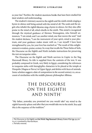 HERMETIC LITERATURE 513 
in your law." Further, the student mentions books that have been studied for 
their wisdom and understanding. 
The student's visionary ascent to the eighth and the ninth entails singing a 
hymn in silence and being united with the mind of all. The souls and the an­gels 
who inhabit the eighth likewise sing a hymn in silence, for they also offer 
praise to the mind of all, which dwells in the ninth. This mind is recognized 
through the mystical guidance of Hermes Trismegistos, who himself an­nounces, 
"I am mind, and I see another mind, one that moves the soul." And 
the student declares, "I am the instrument of your spirit, mind is your plec­trum, 
and your guidance makes music with us. I see myself! I have been 
strengthened by you, for your love has reached us." The result of this enlight­enment 
is wisdom, praise, ecstasy. In a way that recalls the Three Steles of Seth, 
the Discourse on the Eighth and Ninth includes instructions for preserving 
the text on turquoise steles. 
The Discourse on the Eighth and Ninth survives in Coptic in the Nag 
Hammadi library. Its title is supplied from the contents of the text. It was 
probably composed in Greek, very likely in Egypt, considering the references 
to turquoise steles with hieroglyphic characters to be placed at the temple at 
Diospolis (Magna or Parva) in Upper Egypt, and deities with faces of animals. 
Some scholars suggest a date of composition in the second century CE, on ac­count 
of similarities with the middle platonic philosopher Albinus. 
THE DISCOURSE 
ON THE EIGHTH 
AND NINTH1 
"My father, yesterday you promised me you would take2 my mind to the 
eighth heavenly sphere and after that you would take me to the ninth. You said 
this is the sequence of the tradition." 
1. The Discourse on the Eighth and the Ninth: Nag Hammadi Library, Codex VI,6 (pp. 52,1 to 
63,32); translated by Marvin Meyer. 
2. Partially restored. 
 