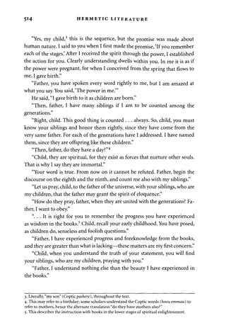 514 HERMETIC LITERATURE 
"Yes, my child,3 this is the sequence, but the promise was made about 
human nature. I said to you when I first made the promise, 'If you remember 
each of the stages.' After I received the spirit through the power, I established 
the action for you. Clearly understanding dwells within you. In me it is as if 
the power were pregnant, for when I conceived from the spring that flows to 
me, I gave birth." 
"Father, you have spoken every word rightly to me, but I am amazed at 
what you say. You said, 'The power in me.'" 
He said, "I gave birth to it as children are born." 
"Then, father, I have many siblings if I am to be counted among the 
generations." 
"Right, child. This good thing is counted . . . always. So, child, you must 
know your siblings and honor them rightly, since they have come from the 
very same father. For each of the generations have I addressed. I have named 
them, since they are offspring like these children." 
"Then, father, do they have a day?"4 
"Child, they are spiritual, for they exist as forces that nurture other souls. 
That is why I say they are immortal." 
"Your word is true. From now on it cannot be refuted. Father, begin the 
discourse on the eighth and the ninth, and count me also with my siblings." 
"Let us pray, child, to the father of the universe, with your siblings, who are 
my children, that the father may grant the spirit of eloquence." 
"How do they pray, father, when they are united with the generations? Fa­ther, 
I want to obey." 
". . . It is right for you to remember the progress you have experienced 
as wisdom in the books.5 Child, recall your early childhood. You have posed, 
as children do, senseless and foolish questions." 
"Father, I have experienced progress and foreknowledge from the books, 
and they are greater than what is lacking—these matters are my first concern." 
"Child, when you understand the truth of your statement, you will find 
your siblings, who are my children, praying with you." 
"Father, I understand nothing else than the beauty I have experienced in 
the books." 
3. Literally, "my son" (Copticpashere), throughout the text. 
4. This may refer to a birthday; some scholars understand the Coptic words (hoou emmau) to 
refer to mothers, hence the alternate translation "do they have mothers also?" 
5. This describes the instruction with books in the lower stages of spiritual enlightenment. 
 