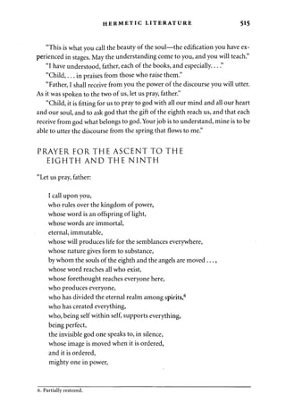 HERMETIC LITERATURE 515 
"This is what you call the beauty of the soul—the edification you have ex­perienced 
in stages. May the understanding come to you, and you will teach." 
"I have understood, father, each of the books, and especially...." 
"Child,... in praises from those who raise them." 
"Father, I shall receive from you the power of the discourse you will utter. 
As it was spoken to the two of us, let us pray, father." 
"Child, it is fitting for us to pray to god with all our mind and all our heart 
and our soul, and to ask god that the gift of the eighth reach us, and that each 
receive from god what belongs to god. Your job is to understand, mine is to be 
able to utter the discourse from the spring that flows to me." 
PRAYER FOR THE ASCENT TO THE 
EIGHTH AND THE NINTH 
"Let us pray, father: 
I call upon you, 
who rules over the kingdom of power, 
whose word is an offspring of light, 
whose words are immortal, 
eternal, immutable, 
whose will produces life for the semblances everywhere, 
whose nature gives form to substance, 
by whom the souls of the eighth and the angels are moved..., 
whose word reaches all who exist, 
whose forethought reaches everyone here, 
who produces everyone, 
who has divided the eternal realm among spirits,6 
who has created everything, 
who, being self within self, supports everything, 
being perfect, 
the invisible god one speaks to, in silence, 
whose image is moved when it is ordered, 
and it is ordered, 
mighty one in power, 
6. Partially restored. 
 