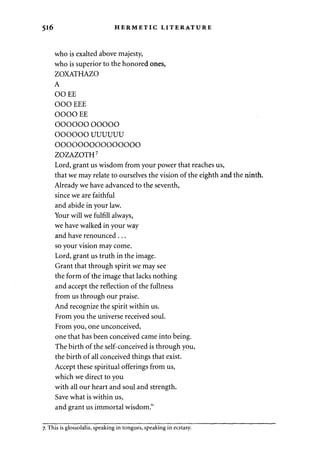 516 HERMETIC LITERATURE 
who is exalted above majesty, 
who is superior to the honored ones, 
ZOXATHAZO 
A 
OOEE 
OOO EEE 
OOOO EE 
OOOOOO OOOOO 
OOOOOO UUUUUU 
ooooooooooooooo 
ZOZAZOTH7 
Lord, grant us wisdom from your power that reaches us, 
that we may relate to ourselves the vision of the eighth and the ninth. 
Already we have advanced to the seventh, 
since we are faithful 
and abide in your law. 
Your will we fulfill always, 
we have walked in your way 
and have renounced . .. 
so your vision may come. 
Lord, grant us truth in the image. 
Grant that through spirit we may see 
the form of the image that lacks nothing 
and accept the reflection of the fullness 
from us through our praise. 
And recognize the spirit within us. 
From you the universe received soul. 
From you, one unconceived, 
one that has been conceived came into being. 
The birth of the self-conceived is through you, 
the birth of all conceived things that exist. 
Accept these spiritual offerings from us, 
which we direct to you 
with all our heart and soul and strength. 
Save what is within us, 
and grant us immortal wisdom." 
7. This is glossolalia, speaking in tongues, speaking in ecstasy. 
 
