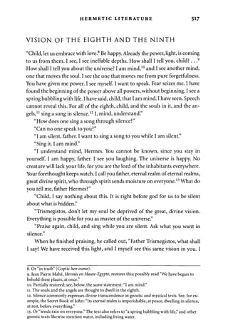 HERMETIC LITERATURE 517 
VISION OF THE EIGHTH AND THE NINTH 
"Child, let us embrace with love.8 Be happy. Already the power, light, is coming 
to us from them. I see, I see ineffable depths. How shall I tell you, child?.. .9 
How shall I tell you about the universe? I am mind,10 and I see another mind, 
one that moves the soul. I see the one that moves me from pure forgetfulness. 
You have given me power. I see myself. I want to speak. Fear seizes me. I have 
found the beginning of the power above all powers, without beginning. I see a 
spring bubbling with life. I have said, child, that I am mind. I have seen. Speech 
cannot reveal this. For all of the eighth, child, and the souls in it, and the an­gels, 
11 sing a song in silence.121, mind, understand." 
"How does one sing a song through silence?" 
"Can no one speak to you?" 
"I am silent, father. I want to sing a song to you while I am silent." 
"Sing it. I am mind." 
"I understand mind, Hermes. You cannot be known, since you stay in 
yourself. I am happy, father. I see you laughing. The universe is happy. No 
creature will lack your life, for you are the lord of the inhabitants everywhere. 
Your forethought keeps watch. I call you father, eternal realm of eternal realms, 
great divine spirit, who through spirit sends moisture on everyone.13 What do 
you tell me, father Hermes?" 
"Child, I say nothing about this. It is right before god for us to be silent 
about what is hidden." 
"Trismegistos, don't let my soul be deprived of the great, divine vision. 
Everything is possible for you as master of the universe." 
"Praise again, child, and sing while you are silent. Ask what you want in 
silence." 
When he finished praising, he called out, "Father Trismegistos, what shall 
I say? We have received this light, and I myself see this same vision in you. I 
8. Or "in truth" (Coptic hen oume). 
9. Jean Pierre Mahe, Hermes en Haute-Egypte, restores this; possibly read "We have begun to 
behold these places, at once." 
10. Partially restored; see, below, the same statement: "I am mind." 
11. The souls and the angels are thought to dwell in the eighth. 
12. Silence commonly expresses divine transcendence in gnostic and mystical texts. See, for ex­ample, 
the Secret Book of John: "Its eternal realm is imperishable, at peace, dwelling in silence, 
at rest, before everything." 
13. Or "sends rain on everyone." The text also refers to "a spring bubbling with life," and other 
gnostic texts likewise mention water, including living water. 
 