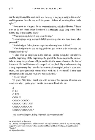 5l8 HERMETIC LITERATURE 
see the eighth, and the souls in it, and the angels singing a song to the ninth14 
and its powers. I see the one with the power of them all, creating those in the 
spirit." 
"From now on it is good for us to remain silent, with head bowed.15 From 
now on do not speak about the vision. It is fitting to sing a song to the father 
till the day of leaving the body." 
"What you sing, father, I also want to sing." 
"I am singing a song in myself. While you rest, praise. You have found what 
you seek." 
"But is it right, father, for me to praise when my heart is filled?" 
"What is right is for you to sing praise to god so it may be written in this 
imperishable book." 
"I shall offer up the praise in my heart as I invoke the end of the universe 
and the beginning of the beginning, the god of the human quest, the immor­tal 
discovery, the producer of light and truth, the sower of reason, the love of 
immortal life. No hidden word can speak of you, lord. My mind wants to sing 
a song to you every day. I am the instrument of your spirit, mind is your plec­trum, 
and your guidance makes music with us. I see myself. I have been 
strengthened by you, for your love has reached us." 
"Yes, my child." 
"O grace! After this, I thank you with my song. You gave me life when you 
made me wise. I praise you. I invoke your name hidden in me, 
A 
O EE 
O EEE 
OOO III 
OOOO OOOOO 
OOOOO UUUUUU 
ooooooooooo 
ooooooooooo.16 
You exist with spirit. I sing to you in a devout manner." 
14. Mind dwells in the ninth. 
15. Literally, "leaning forward." The translators for Nag Hammadi Codices V, 2-5 and VI, p. 363, 
suggest "in a reverent posture," while Jean Pierre Mahe and Karl-Wolfgang Troger translate 
"hastily." 
16. More glossolalia. 
 