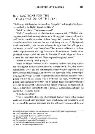 HERMETIC LITERATURE 519 
INSTRUCTIONS FOR THE 
PRESERVATION OF THE TEXT 
"Child, copy this book for the temple at Diospolis17 in hieroglyphic charac­ters, 
and call it the Eighth Reveals the Ninth." 
"I shall do it, father,18 as you command." 
"Child,19 copy the contents of the book on turquoise steles.20 Child, it is fit­ting 
to copy this book on turquoise steles in hieroglyphic characters, for mind 
itself has become the supervisor of these things. So I command that this dis­course 
be carved into stone and that you put it in my sanctuary.21 Eight guards 
watch over it with . . . the sun: the males on the right have faces of frogs, and 
the females on the left have faces of cats.22 Put a square milkstone at the base 
of the turquoise tablets, and copy the name on the azure stone tablet in hiero­glyphic 
characters. Child, you must do this when I23 am in Virgo, and the sun 
is in the first half of the day, and fifteen degrees have passed by me." 
"Father, all you say I shall gladly do." 
"Write an oath in the book, so that those who read the book may not use 
the wording for malicious purposes or to subvert fate. Rather, they should 
submit to the law of god and not transgress whatsoever, but in purity ask god 
for wisdom and knowledge. And whoever will not be conceived in the begin­ning 
by god develops through the general and instructional discourses. Such a 
person will not be able to read what is written in this book, even though the 
person's conscience is pure within and the person does nothing shameful and 
does not go along with it. Rather, such a person progresses by stages and ad­vances 
in the way of immortality, and so advances in the understanding of the 
eighth that reveals the ninth." 
"I shall do it, father." 
"This is the oath: I adjure you who will read this holy book, by heaven and 
earth and fire and water and seven rulers of substance and the creative spirit 
in them and the god not conceived and the self-conceived one and the one 
17. Diospolis Magna is Thebes (Luxor), Diospolis Parva is Heou (near Nag Hammadi). 
18. This is emended; the Coptic text reads "son." 
19. This is emended; the Coptic text reads "Father." 
20. The Three Steles of Seth also assumes such monuments. 
21. The meaning is uncertain (Coptic ouope). 
22. Egyptian deities often are depicted with faces of animals. 
23. That is, Hermes, the planet Mercury. 
 