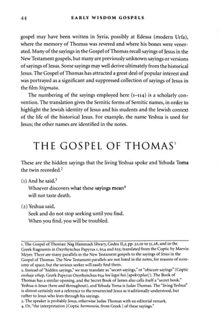 44 EARLY WISDOM GOSPELS 
gospel may have been written in Syria, possibly at Edessa (modern Urfa), 
where the memory of Thomas was revered and where his bones were vener­ated. 
Many of the sayings in the Gospel of Thomas recall sayings of Jesus in the 
New Testament gospels, but many are previously unknown sayings or versions 
of sayings of Jesus. Some sayings may well derive ultimately from the historical 
Jesus. The Gospel of Thomas has attracted a great deal of popular interest and 
was portrayed as a significant and suppressed collection of sayings of Jesus in 
the film Stigmata. 
The numbering of the sayings employed here (1-114) is a scholarly con­vention. 
The translation gives the Semitic forms of Semitic names, in order to 
highlight the Jewish identity of Jesus and his students and the Jewish context 
of the life of the historical Jesus. For example, the name Yeshua is used for 
Jesus; the other names are identified in the notes. 
THE GOSPEL OF THOMAS' 
These are the hidden sayings that the living Yeshua spoke and Yehuda Toma 
the twin recorded.2 
(1) And he said,3 
Whoever discovers what these sayings mean4 
will not taste death. 
(2) Yeshua said, 
Seek and do not stop seeking until you find. 
When you find, you will be troubled. 
1. The Gospel of Thomas: Nag Hammadi library, Codex 11,2, pp. 32,10 to 51,28, and in the 
Greek fragments in Oxyrhynchus Papyrus 1,654 and 655; translated from the Coptic by Marvin 
Meyer. There are many parallels in the New Testament gospels to the sayings of Jesus in the 
Gospel of Thomas. The New Testament parallels are not listed in the notes, for reasons of econ­omy 
of space, but the serious seeker will easily find them. 
2. Instead of "hidden sayings," we may translate as "secret sayings," or "obscure sayings" (Coptic 
enshaje ethep, Greek Papyrus Oxyrhynchus 654 hoi logoi hoi [apokryphoi]). The Book of 
Thomas has a similar opening, and the Secret Book of James also calls itself a "secret book." 
Yeshua is Jesus (here and throughout), and Yehuda Toma is Judas Thomas. The "living Yeshua" 
is almost certainly not a reference to the resurrected Jesus as traditionally understood, but 
rather to Jesus who lives through his sayings. 
3. The speaker is probably Jesus, otherwise Judas Thomas with an editorial remark. 
4. Or, "the interpretation [Coptic hermeneia, from Greek] of these sayings." 
 