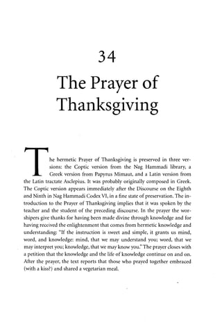 34 
The Prayer of 
Thanksgiving 
r i i 
I he hermetic Prayer of Thanksgiving is preserved in three ver- 
• sions: the Coptic version from the Nag Hammadi library, a 
JL. Greek version from Papyrus Mimaut, and a Latin version from 
the Latin tractate Asclepius. It was probably originally composed in Greek. 
The Coptic version appears immediately after the Discourse on the Eighth 
and Ninth in Nag Hammadi Codex VI, in a fine state of preservation. The in­troduction 
to the Prayer of Thanksgiving implies that it was spoken by the 
teacher and the student of the preceding discourse. In the prayer the wor­shipers 
give thanks for having been made divine through knowledge and for 
having received the enlightenment that comes from hermetic knowledge and 
understanding: "If the instruction is sweet and simple, it grants us mind, 
word, and knowledge: mind, that we may understand you; word, that we 
may interpret you; knowledge, that we may know you." The prayer closes with 
a petition that the knowledge and the life of knowledge continue on and on. 
After the prayer, the text reports that those who prayed together embraced 
(with a kiss?) and shared a vegetarian meal. 
 