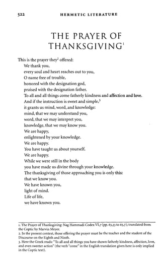 5 2 2 HERMETIC LITERATURE 
THE PRAYER OF 
THANKSGIVING1 
This is the prayer they2 offered: 
We thank you, 
every soul and heart reaches out to you, 
O name free of trouble, 
honored with the designation god, 
praised with the designation father. 
To all and all things come fatherly kindness and affection and love. 
And if the instruction is sweet and simple,3 
it grants us mind, word, and knowledge: 
mind, that we may understand you, 
word, that we may interpret you, 
knowledge, that we may know you. 
We are happy, 
enlightened by your knowledge. 
We are happy. 
You have taught us about yourself. 
We are happy. 
While we were still in the body 
you have made us divine through your knowledge. 
The thanksgiving of those approaching you is only this: 
that we know you. 
We have known you, 
light of mind. 
Life of life, 
we have known you. 
i. The Prayer of Thanksgiving: Nag Hammadi Codex VI,7 (pp. 63,33 to 65,7); translated from 
the Coptic by Marvin Meyer. 
2. In the present context, those offering the prayer must be the teacher and the student of the 
Discourse on the Eighth and Ninth. 
3. Here the Greek reads: "To all and all things you have shown fatherly kindness, affection, love, 
and even sweeter action" (the verb "come" in the English translation given here is only implied 
in the Coptic text). 
 
