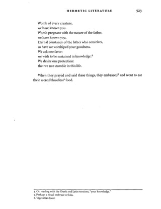 HERMETIC LITERATURE 523 
Womb of every creature, 
we have known you. 
Womb pregnant with the nature of the father, 
we have known you. 
Eternal constancy of the father who conceives, 
so have we worshiped your goodness. 
We ask one favor: 
we wish to be sustained in knowledge.4 
We desire one protection: 
that we not stumble in this life. 
When they prayed and said these things, they embraced5 and went to eat 
their sacred bloodless6 food. 
4. Or, reading with the Greek and Latin versions, "your knowledge." 
5. Perhaps a ritual embrace or kiss. 
6. Vegetarian food. 
 