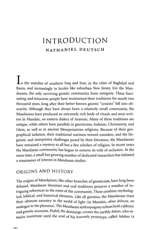 INTRODUCTION 
NATHANIEL DEUTSCH 
T 
JLn the marshes of southern Iraq and Iran, in the cities of Baghdad and 
Basra, and increasingly in locales like suburban New Jersey, live the Man­daeans, 
the only surviving gnostic community from antiquity. These fasci­nating 
and tenacious people have maintained their traditions for nearly two 
thousand years, long after their better known gnostic "cousins" fell into ob­scurity. 
Although they have always been a relatively small community, the 
Mandaeans have produced an extremely rich body of rituals and texts writ­ten 
in Mandaic, an eastern dialect of Aramaic. Many of these traditions are 
unique, while others have parallels in gnosticism, Judaism, Christianity, and 
Islam, as well as in ancient Mesopotamian religions. Because of their geo­graphical 
isolation, their traditional wariness toward outsiders, and the lin­guistic 
and interpretive challenges posed by their literature, the Mandaeans 
have remained a mystery to all but a few scholars of religion. In recent years 
the Mandaean community has begun to remove its veils of seclusion. At the 
same time, a small but growing number of dedicated researchers has initiated 
a renaissance of interest in Mandaean studies. 
ORIGINS AND HISTORY 
The origins of Mandaeism, like other branches of gnosticism, have long been 
debated. Mandaean literature and oral traditions preserve a number of in­triguing 
references to the roots of the community. These combine mytholog­ical, 
biblical, and historical elements. Like all gnostics, the Mandaeans trace 
their ultimate ancestry to the world of light (in Mandaic, alma dnhura, an 
analogue to the pleroma). The Mandaean anthropogony echoes both rabbinic 
and gnostic accounts. Ptahil, the demiurge, creates the earthly Adam, who re­mains 
inanimate until the soul of his heavenly prototype, called Adakas (a 
 