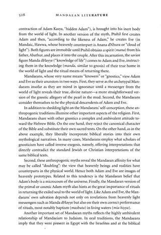 528 MANDAEAN LITERATURE 
contraction of Adam Kasya, "hidden Adam"), is brought into his inert body 
from the world of light. In another version of the myth, Ptahil first creates 
Adam and then, "according to the likeness of Adam," he creates Eve (in 
Mandaic, Hawwa, whose heavenly counterpart is Anana dNhura or "cloud of 
light"). Both figures are immobile until Ptahil obtains a spirit (mana) from his 
father, Abathur, and places it into the couple. After this incarnation, the savior 
figure Manda dHayye ("knowledge of life") comes to Adam and Eve, instruct­ing 
them in the knowledge (manda, similar to gnosis) of their true home in 
the world of light and the ritual means of returning there. 
Mandaeans, whose very name means "knowers" or "gnostics," view Adam 
and Eve as their ancestors in two ways. First, they serve as the archetypal Man­daeans 
insofar as they are mired in ignorance until a messenger from the 
world of light reveals their true, divine nature—a more straightforward ver­sion 
of the gnostic allegory of the pearl in the mud. Second, the Mandaeans 
consider themselves to be the physical descendents of Adam and Eve. 
In addition to shedding light on the Mandaeans' self-conception, these an-thropogonic 
traditions illumine other important aspects of the religion. First, 
Mandaeans share with other gnostics a complex and ambivalent attitude to­ward 
the Hebrew Bible. On the one hand, they reject the canonical character 
of the Bible and substitute their own sacred texts. On the other hand, as in the 
above example, they liberally incorporate biblical stories into their own 
mythological narratives. In many cases, Mandaeans employ what scholars of 
gnosticism have called inverse exegesis, namely, offering interpretations that 
directly contradict the standard Jewish or Christian interpretations of the 
same biblical texts. 
Second, these anthropogonic myths reveal the Mandaean affinity for what 
may be called "doubling": the view that heavenly beings and realities have 
counterparts in the physical world. Hence both Adam and Eve are images of 
heavenly prototypes. Related to this tendency is the Mandaean belief that 
Adam's body is a microcosm of the universe. Finally, the Mandaean version of 
the primal or cosmic Adam myth also hints at the great importance of rituals 
in returning the exiled soul to the world of light. Like Adam and Eve, the Man­daeans' 
own salvation depends not only on revelations from heavenly light 
messengers such as Manda dHayye but also on their own correct performance 
of rituals, most notably baptism (masbuta) in living waters (mia hiyya). 
Another important set of Mandaean myths reflects the highly ambivalent 
relationship of Mandaeism to Judaism. In oral traditions, the Mandaeans 
imply that they were present in Egypt with the Israelites and at the biblical 
 