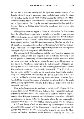 MANDAEAN LITERATURE 529 
Exodus. The Mandaeans identify with the Egyptians, however, instead of the 
Israelites. Indeed, there is an annual ritual meal dedicated to the Egyptians 
who perished in the Sea of Reeds while pursuing the Israelites. The Man­daeans 
claim that Moses (whom they call Musa) quarreled with their ances­tors 
in Egypt. Instead of serving the true god, Moses worshiped the evil deity 
Adonai (that is, the biblical god, whom the Mandaeans also identify with 
the sun). 
Although these stories suggest a desire to differentiate the Mandaeans 
from the biblical Israelites, they also reveal a kind of kinship, at least in terms 
of historical consciousness. Equally provocative is a text that depicts Judaism 
as a stage that must be "cast off" before becoming Mandaean. The same text, 
known as the Scroll of Exalted Kingship, connects the Mandaic term for Jew­ish 
people, or iahutaiia, with another word meaning "abortion" or "miscar­riage," 
a midrashic type of pun that implies that Judaism is an incompletely 
developed religion in comparison with Mandaeism. 
The most explicitly historical account of the group's origins, a document 
called the Haran gawaita, also suggests a link to Judaism. According to the 
Haran gawaita, a community of Mandaeans once lived in Jerusalem, where 
they were persecuted by the Jewish people. In response to this pressure, the 
text claims, the Mandaeans emigrated to the east, eventually settling in pres­ent 
day Iran and Iraq. Elements of the text, including a reference to a certain 
king Ardban (perhaps the Parthian ruler Artaban III, IV, or V), indicate a 
first or second century CE date for the events described. Finally, another 
story that takes place in Jerusalem tells of a Jewish girl named Miriai, who 
converted to Mandaeism after receiving a revelation from the savior figure 
Anosh. Miriai became the ancestor of 365 disciples, whose death at the hands 
of the Jewish people incited Anosh to destroy the city of Jerusalem and slay 
the Jewish community. 
These and other complex stories allude to an intimate if highly ambivalent 
relationship between Mandaeism and Judaism. This relationship is also at­tested 
to by a host of similar (and in some cases identical) beliefs in angels, a 
number of striking and important parallels between Mandaeism and Jewish 
mysticism, and a shared history in Babylonia, where the two communities 
spoke similar dialects of Aramaic and had extensive contact over the centuries. 
A different theory of origins was offered by the Portuguese Christians 
who came into contact with the Mandaeans in the sixteenth century. Al­though 
they were not the first European Christians to encounter the Man­daeans 
(an Italian Dominican monk reported a meeting in 1290), the 
 