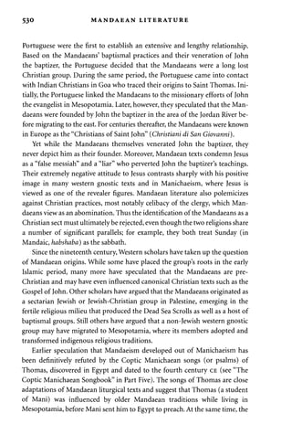 530 MANDAEAN LITERATURE 
Portuguese were the first to establish an extensive and lengthy relationship. 
Based on the Mandaeans' baptismal practices and their veneration of John 
the baptizer, the Portuguese decided that the Mandaeans were a long lost 
Christian group. During the same period, the Portuguese came into contact 
with Indian Christians in Goa who traced their origins to Saint Thomas. Ini­tially, 
the Portuguese linked the Mandaeans to the missionary efforts of John 
the evangelist in Mesopotamia. Later, however, they speculated that the Man­daeans 
were founded by John the baptizer in the area of the Jordan River be­fore 
migrating to the east. For centuries thereafter, the Mandaeans were known 
in Europe as the "Christians of Saint John" {Christiani di San Giovanni). 
Yet while the Mandaeans themselves venerated John the baptizer, they 
never depict him as their founder. Moreover, Mandaean texts condemn Jesus 
as a "false messiah" and a "liar" who perverted John the baptizer's teachings. 
Their extremely negative attitude to Jesus contrasts sharply with his positive 
image in many western gnostic texts and in Manichaeism, where Jesus is 
viewed as one of the revealer figures. Mandaean literature also polemicizes 
against Christian practices, most notably celibacy of the clergy, which Man­daeans 
view as an abomination. Thus the identification of the Mandaeans as a 
Christian sect must ultimately be rejected, even though the two religions share 
a number of significant parallels; for example, they both treat Sunday (in 
Mandaic, habshaba) as the sabbath. 
Since the nineteenth century, Western scholars have taken up the question 
of Mandaean origins. While some have placed the group's roots in the early 
Islamic period, many more have speculated that the Mandaeans are pre- 
Christian and may have even influenced canonical Christian texts such as the 
Gospel of John. Other scholars have argued that the Mandaeans originated as 
a sectarian Jewish or Jewish-Christian group in Palestine, emerging in the 
fertile religious milieu that produced the Dead Sea Scrolls as well as a host of 
baptismal groups. Still others have argued that a non-Jewish western gnostic 
group may have migrated to Mesopotamia, where its members adopted and 
transformed indigenous religious traditions. 
Earlier speculation that Mandaeism developed out of Manichaeism has 
been definitively refuted by the Coptic Manichaean songs (or psalms) of 
Thomas, discovered in Egypt and dated to the fourth century CE (see "The 
Coptic Manichaean Songbook" in Part Five). The songs of Thomas are close 
adaptations of Mandaean liturgical texts and suggest that Thomas (a student 
of Mani) was influenced by older Mandaean traditions while living in 
Mesopotamia, before Mani sent him to Egypt to preach. At the same time, the 
 