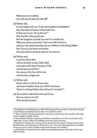 EARLY WISDOM GOSPELS 
When you are troubled, 
you will marvel and rule over all.5 
(3) Yeshua said, 
If your leaders tell you, "Look, the kingdom is in heaven," 
then the birds of heaven will precede you. 
If they say to you, "It's in the sea,"6 
then the fish will precede you. 
But the kingdom is inside you and it is outside you. 
When you know yourselves,7 then you will be known, 
and you will understand that you are children of the living father. 
But if you do not know yourselves, 
then you dwell in poverty and you are poverty. 
(4) Yeshua said, 
A person old in days 
will not hesitate to ask a little child 
seven days old8 about the place of life, 
and the person will live.9 
For many of the first will be last 
and become a single one. 
(5) Yeshua said, 
Know what is in front of your face 
and what is hidden from you will be disclosed. 
There is nothing hidden that will not be revealed.10 
(6) His students asked him and said to him, 
Do you want us to fast? 
How should we pray? 
5. Greek Papyrus Oxyrhynchus 654 adds: "and having ruled, you will rest" (partially restored). 
6. Greek Papyrus Oxyrhynchus 654 reads: "it is under the earth." 
7. "Know yourself" (Greek gnothi sauton) was a famous maxim from the oracular center dedi­cated 
to Apollo at Delphi, Greece. 
8. This probably indicates an uncircumcised boy (a Jewish boy was to be circumcised on the 
eighth day), or else a child of the Sabbath of the first week of creation. 
9. Hippolytus of Rome cites a version of this saying from the Gospel of Thomas used among 
the Naassenes, in his Refutation of All Heresies 5.7.20: "One who seeks will find me in children 
from seven years, for there, hidden in the fourteenth age, I am revealed." 
10. Greek Papyrus Oxyrhynchus 654 adds: "and nothing buried that will not be raised" (par­tially 
restored). 
 