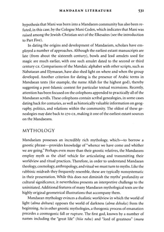 MANDAEAN LITERATURE 531 
hypothesis that Mani was born into a Mandaean community has also been re­futed, 
in this case, by the Cologne Mani Codex, which indicates that Mani was 
raised among the Jewish-Christian sect of the Elkesaites (see the introduction 
to Part Five). 
In dating the origins and development of Mandaeism, scholars have em­ployed 
a number of approaches. Although the earliest extant manuscripts are 
late (from about the sixteenth century), bowls and lead amulets used for 
magic are much earlier, with one such amulet dated to the second or third 
century CE. Comparisons of the Mandaic alphabet with other scripts, such as 
Nabataean and Elymaean, have also shed light on where and when the group 
developed. Another criterion for dating is the presence of Arabic terms in 
Mandaean texts (for example, the name Allah for the highest god), thereby 
suggesting a post-Islamic context for particular textual recensions. Recently, 
attention has been focused on the colophons appended to practically all of the 
Mandaean scrolls. These colophons contain scribal genealogies, in some cases 
dating back for centuries, as well as historically valuable information on geog­raphy, 
politics, and relations within the community. The oldest of these ge­nealogies 
may date back to 270 CE, making it one of the earliest extant sources 
on the Mandaeans. 
MYTHOLOGY 
Mandaeism possesses an incredibly rich mythology, which—to borrow a 
gnostic phrase—provides knowledge of "whence we have come and whither 
we are going." Perhaps even more than their gnostic relatives, the Mandaeans 
employ myth as the chief vehicle for articulating and transmitting their 
worldview and ritual practices. Therefore, in order to understand Mandaean 
theology, cosmology, anthropology, and ritual we must turn to myths. Like the 
rabbinic midrash they frequently resemble, these are typically nonsystematic 
in their presentation. While this does not diminish the myths' profundity or 
cultural significance, it nevertheless presents an interpretive challenge to the 
uninitiated. Additional features of many Mandaean mythological texts are the 
highly original geometrical illustrations that accompany them. 
Mandaean mythology evinces a dualistic worldview in which the world of 
light (alma dnhura) opposes the world of darkness (alma dshuka) from the 
beginning. As in other gnostic mythologies, a theogonic process of emanation 
precedes a cosmogonic fall or rupture. The first god, known by a number of 
names including the "great life" (hiia raba) and "lord of greatness" (mara 
 