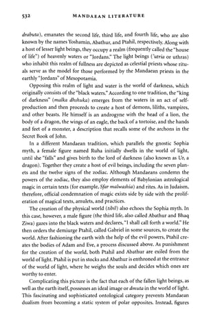 532 MANDAEAN LITERATURE 
drabuta), emanates the second life, third life, and fourth life, who are also 
known by the names Yoshamin, Abathur, and Ptahil, respectively. Along with 
a host of lesser light beings, they occupy a realm (frequently called the "house 
of life") of heavenly waters or "Jordans." The light beings {'utria or uthras) 
who inhabit this realm of fullness are depicted as celestial priests whose ritu­als 
serve as the model for those performed by the Mandaean priests in the 
earthly "Jordans" of Mesopotamia. 
Opposing this realm of light and water is the world of darkness, which 
originally consists of the "black waters." According to one tradition, the "king 
of darkness" (malka dhshuka) emerges from the waters in an act of self-production 
and then proceeds to create a host of demons, liliths, vampires, 
and other beasts. He himself is an androgyne with the head of a lion, the 
body of a dragon, the wings of an eagle, the back of a tortoise, and the hands 
and feet of a monster, a description that recalls some of the archons in the 
Secret Book of John. 
In a different Mandaean tradition, which parallels the gnostic Sophia 
myth, a female figure named Ruha initially dwells in the world of light, 
until she "falls" and gives birth to the lord of darkness (also known as Ur, a 
dragon). Together they create a host of evil beings, including the seven plan­ets 
and the twelve signs of the zodiac. Although Mandaeans condemn the 
powers of the zodiac, they also employ elements of Babylonian astrological 
magic in certain texts (for example, Sfar malwashia) and rites. As in Judaism, 
therefore, official condemnation of magic exists side by side with the prolif­eration 
of magical texts, amulets, and practices. 
The creation of the physical world (tibil) also echoes the Sophia myth. In 
this case, however, a male figure (the third life, also called Abathur and Bhaq 
Ziwa) gazes into the black waters and declares, "I shall call forth a world." He 
then orders the demiurge Ptahil, called Gabriel in some sources, to create the 
world. After fashioning the earth with the help of the evil powers, Ptahil cre­ates 
the bodies of Adam and Eve, a process discussed above. As punishment 
for the creation of the world, both Ptahil and Abathur are exiled from the 
world of light. Ptahil is put in stocks and Abathur is enthroned at the entrance 
of the world of light, where he weighs the souls and decides which ones are 
worthy to enter. 
Complicating this picture is the fact that each of the fallen light beings, as 
well as the earth itself, possesses an ideal image or dmuta in the world of light. 
This fascinating and sophisticated ontological category prevents Mandaean 
dualism from becoming a static system of polar opposites. Instead, figures 
 