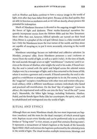 MANDAEAN LITERATURE 533 
such as Abathur and Ruha continue to have a mirror image in the world of 
light, even after they have fallen from grace. Because of this dual quality, they 
are able to function as mediators and, as we will see shortly, always possess the 
potential for redemption. 
Much of Mandaean literature is devoted to the ongoing struggle between 
the forces of light and darkness. These mytho-historical narratives fre­quently 
incorporate stories from the Hebrew Bible and the New Testament. 
More often than not, however, biblical episodes are turned on their head 
(thus Moses is a prophet of the evil god Adonai; Jesus is a false messiah and 
liar). Only the Mandaeans know the true nature of the world, and they alone 
are capable of escaping or, to put it more accurately, returning to the world 
of light. 
Mandaean soteriology focuses on individual and collective salvation (in 
Mandaic, purqana) alike. Every Mandaean possesses a soul (nishimta or 
mana) from the world of light, as well as a spirit {ruha). At the time of death, 
the soul ascends through seven or eight "watchhouses" (mattarta) until it ar­rives 
at the throne of Abathur, who weighs the soul in his scales. If found wor­thy, 
the soul is joined with the spirit and helped across the celestial waters 
(hafiqia mia) by a messenger of light, and is thus returned to the house of life, 
where it receives a garment and a wreath. If found unworthy, the soul is rele­gated 
to a watchhouse or purgatory appropriate to its sin. For example, Jesus 
the "magician" occupies a watchhouse with other men and women who prac­ticed 
celibacy, while a different watchhouse contains individuals who fasted 
and practiced self-mortification. On the final "day of judgment" (yoma rba 
ddina), the imprisoned souls will be cast into the fiery "sea of the end" {yama 
dsuf). Meanwhile, the fallen light beings, including Yoshamin, Abathur, 
Ptahil, and the female figure Ruha (like her counterpart, the spirit, ruha), will 
be rehabilitated and reintegrated into the world of light. 
RITUAL AND ETHICS 
Although there are many Mandaean rituals, the two most important are bap­tism 
(masbuta) and the mass for the dead (masiqta), of which several types 
exist. Baptism occurs every Sunday and can be performed only in an earthly 
Jordan or "living water" (a river, stream, or pool that contains flowing .water). 
It represents a reenactment of Adam's baptism at the hands of the heavenly 
figure Hibil (Abel) and mirrors the baptisms performed by the celestial priests 
in the world of light. The ritual involves multiple immersions, blessings, and 
 
