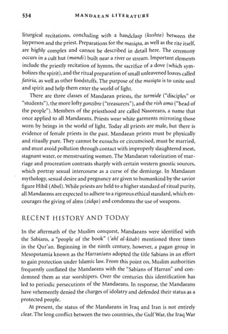 534 MANDAEAN LITERATURE 
liturgical recitations, concluding with a handclasp (kushta) between the 
layperson and the priest. Preparations for the masiqta, as well as the rite itself, 
are highly complex and cannot be described in detail here. The ceremony 
occurs in a cult hut (mandi) built near a river or stream. Important elements 
include the priestly recitation of hymns, the sacrifice of a dove (which sym­bolizes 
the spirit), and the ritual preparation of small unleavened loaves called 
fatiria, as well as other foodstuffs. The purpose of the masiqta is to unite soul 
and spirit and help them enter the world of light. 
There are three classes of Mandaean priests, the tarmide ("disciples" or 
"students"), the more lofty ganzibre ("treasurers"), and the rish ama ("head of 
the people"). Members of the priesthood are called Nasoreans, a name that 
once applied to all Mandaeans. Priests wear white garments mirroring those 
worn by beings in the world of light. Today all priests are male, but there is 
evidence of female priests in the past. Mandaean priests must be physically 
and ritually pure. They cannot be eunuchs or circumcised, must be married, 
and must avoid pollution through contact with improperly slaughtered meat, 
stagnant water, or menstruating women. The Mandaean valorization of mar­riage 
and procreation contrasts sharply with certain western gnostic sources, 
which portray sexual intercourse as a curse of the demiurge. In Mandaean 
mythology, sexual desire and pregnancy are given to humankind by the savior 
figure Hibil (Abel). While priests are held to a higher standard of ritual purity, 
all Mandaeans are expected to adhere to a rigorous ethical standard, which en­courages 
the giving of alms (zidqa) and condemns the use of weapons. 
RECENT HISTORY AND TODAY 
In the aftermath of the Muslim conquest, Mandaeans were identified with 
the Sabians, a "people of the book" {'ahl al-kitab) mentioned three times 
in the Qur'an. Beginning in the ninth century, however, a pagan group in 
Mesopotamia known as the Harranians adopted the title Sabians in an effort 
to gain protection under Islamic law. From this point on, Muslim authorities 
frequently conflated the Mandaeans with the "Sabians of Harran" and con­demned 
them as star worshipers. Over the centuries this identification has 
led to periodic persecutions of the Mandaeans. In response, the Mandaeans 
have vehemently denied the charges of idolatry and defended their status as a 
protected people. 
At present, the status of the Mandaeans in Iraq and Iran is not entirely 
clear. The long conflict between the two countries, the Gulf War, the Iraq War 
 