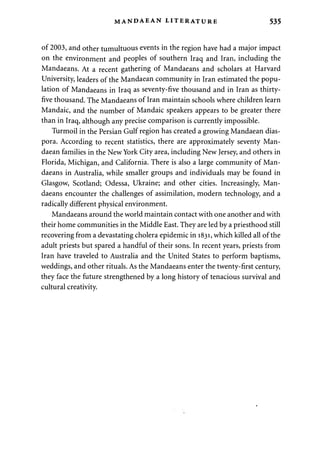 MANDAEAN LITERATURE 535 
of 2003, and other tumultuous events in the region have had a major impact 
on the environment and peoples of southern Iraq and Iran, including the 
Mandaeans. At a recent gathering of Mandaeans and scholars at Harvard 
University, leaders of the Mandaean community in Iran estimated the popu­lation 
of Mandaeans in Iraq as seventy-five thousand and in Iran as thirty-five 
thousand. The Mandaeans of Iran maintain schools where children learn 
Mandaic, and the number of Mandaic speakers appears to be greater there 
than in Iraq, although any precise comparison is currently impossible. 
Turmoil in the Persian Gulf region has created a growing Mandaean dias­pora. 
According to recent statistics, there are approximately seventy Man­daean 
families in the New York City area, including New Jersey, and others in 
Florida, Michigan, and California. There is also a large community of Man­daeans 
in Australia, while smaller groups and individuals may be found in 
Glasgow, Scotland; Odessa, Ukraine; and other cities. Increasingly, Man­daeans 
encounter the challenges of assimilation, modern technology, and a 
radically different physical environment. 
Mandaeans around the world maintain contact with one another and with 
their home communities in the Middle East. They are led by a priesthood still 
recovering from a devastating cholera epidemic in 1831, which killed all of the 
adult priests but spared a handful of their sons. In recent years, priests from 
Iran have traveled to Australia and the United States to perform baptisms, 
weddings, and other rituals. As the Mandaeans enter the twenty-first century, 
they face the future strengthened by a long history of tenacious survival and 
cultural creativity. 
 