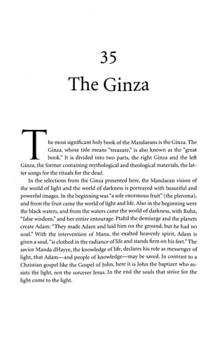 35 
The Ginza 
1 he most significant holy book of the Mandaeans is the Ginza. The 
• Ginza, whose title means "treasure," is also known as the "great 
JL. book." It is divided into two parts, the right Ginza and the left 
Ginza, the former containing mythological and theological materials, the lat­ter 
songs for the rituals for the dead. 
In the selections from the Ginza presented here, the Mandaean vision of 
the world of light and the world of darkness is portrayed with beautiful and 
powerful images. In the beginning was "a sole enormous fruit" (the pleroma), 
and from the fruit came the world of light and life. Also in the beginning were 
the black waters, and from the waters came the world of darkness, with Ruha, 
"false wisdom," and her entire entourage. Ptahil the demiurge and the planets 
create Adam: "They made Adam and laid him on the ground, but he had no 
soul." With the intervention of Mana, the exalted heavenly spirit, Adam is 
given a soul, "is clothed in the radiance of life and stands firm on his feet." The 
savior Manda dHayye, the knowledge of life, declares his role as messenger of 
light, that Adam—and people of knowledge—may be saved. In contrast to a 
Christian gospel like the Gospel of John, here it is John the baptizer who as­sists 
the light, not the sorcerer Jesus. In the end the souls that strive for the 
light come to the light. 
 