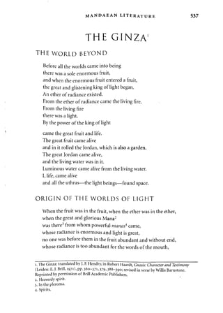 MANDAEAN LITERATURE 537 
THE GINZA1 
THE WORLD BEYOND 
Before all the worlds came into being 
there was a sole enormous fruit, 
and when the enormous fruit entered a fruit, 
the great and glistening king of light began. 
An ether of radiance existed. 
From the ether of radiance came the living fire. 
From the living fire 
there was a light. 
By the power of the king of light 
came the great fruit and life. 
The great fruit came alive 
and in it rolled the Jordan, which is also a garden. 
The great Jordan came alive, 
and the living water was in it. 
Luminous water came alive from the living water. 
I, life, came alive 
and all the uthras—the light beings—found space. 
ORIGIN OF THE WORLDS OF LIGHT 
When the fruit was in the fruit, when the ether was in the ether, 
when the great and glorious Mana2 
was there3 from whom powerful manas4 came, 
whose radiance is enormous and light is great, 
no one was before them in the fruit abundant and without end, 
whose radiance is too abundant for the words of the mouth, 
i. The Ginza: translated by J. F. Hendry, in Robert Haardt, Gnosis: Character and Testimony 
(Leiden: E. J. Brill, 1971), pp. 360-371,379,388-390; revised in verse by Willis Barnstone. 
Reprinted by permission of Brill Academic Publishers. 
2. Heavenly spirit. 
3. In the pleroma. 
4. Spirits. 
 