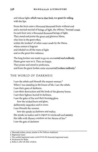 538 MANDAEAN LITERATURE 
and whose light, which was in that fruit, too great for telling 
with the lips. 
From the fruit came a thousand thousand fruits without end 
and a myriad myriad of beings of light, the shkinas,5 beyond count. 
In each fruit were a thousand thousand beings of light. 
They stand and praise the great and glorious Mana, 
who lives in the great ether, 
within the Jordans6 of white water made by the Mana, 
whose aroma is fragrant 
and inhaled on all the roots of light 
and on the great first radiance. 
The long Jordan was made to go on uncounted and endlessly. 
Plants grow next to it. They are happy. 
They praise and stand in perfection, 
and from the great Jordan came uncounted Jordans endlessly.7 
THE WORLD OF DARKNESS 
I saw the rebels and Hewath the serpent woman.8 
When I was standing in the house of life, I saw the rebels. 
I saw their gates of darkness. 
I saw their destruction and the lords of the gloomy house. 
I saw their fighters buried in darkness. 
I saw the gates of fire and their burning glow, 
how the wicked burn and glow, 
deliberately imperfect and in error. 
I saw Hewath the woman, 
how she speaks in darkness and malice. 
She speaks in malice and is expert in witchcraft and sorcery. 
She talks with illusory wisdom on her throne of lies.9 
I saw the gate of darkness 
5. Heavenly realms, aeons; similar to the Hebrew shekhinah. 
6. Baptismal water. 
7. The earthly baptismal water comes from the heavenly baptismal water. 
8. Nickname for Ruha. 
9. Ruha is, after all, false wisdom. 
 