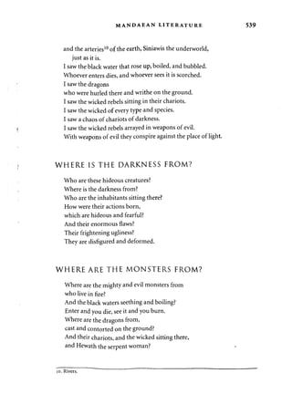 MANDAEAN LITERATURE 539 
and the arteries10 of the earth, Siniawis the underworld, 
just as it is. 
I saw the black water that rose up, boiled, and bubbled. 
Whoever enters dies, and whoever sees it is scorched. 
I saw the dragons 
who were hurled there and writhe on the ground. 
I saw the wicked rebels sitting in their chariots. 
I saw the wicked of every type and species. 
I saw a chaos of chariots of darkness. 
I saw the wicked rebels arrayed in weapons of evil. 
With weapons of evil they conspire against the place of light. 
WHERE IS THE DARKNESS FROM? 
Who are these hideous creatures? 
Where is the darkness from? 
Who are the inhabitants sitting there? 
How were their actions born, 
which are hideous and fearful? 
And their enormous flaws? 
Their frightening ugliness? 
They are disfigured and deformed. 
WHERE ARE THE MONSTERS FROM? 
Where are the mighty and evil monsters from 
who live in fire? 
And the black waters seething and boiling? 
Enter and you die, see it and you burn. 
Where are the dragons from, 
cast and contorted on the ground? 
And their chariots, and the wicked sitting there, 
and Hewath the serpent woman? 
10. Rivers. 
 