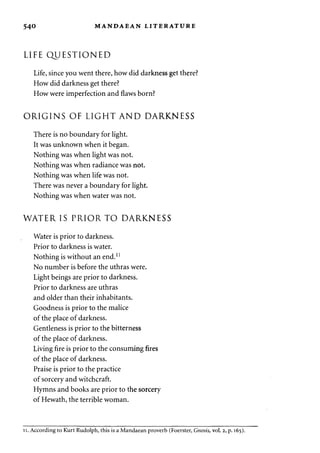 540 MANDAEAN LITERATURE 
LIFE QUESTIONED 
Life, since you went there, how did darkness get there? 
How did darkness get there? 
How were imperfection and flaws born? 
ORIGINS OF LIGHT AND DARKNESS 
There is no boundary for light. 
It was unknown when it began. 
Nothing was when light was not. 
Nothing was when radiance was not. 
Nothing was when life was not. 
There was never a boundary for light. 
Nothing was when water was not. 
WATER IS PRIOR TO DARKNESS 
Water is prior to darkness. 
Prior to darkness is water. 
Nothing is without an end.11 
No number is before the uthras were. 
Light beings are prior to darkness. 
Prior to darkness are uthras 
and older than their inhabitants. 
Goodness is prior to the malice 
of the place of darkness. 
Gentleness is prior to the bitterness 
of the place of darkness. 
Living fire is prior to the consuming fires 
of the place of darkness. 
Praise is prior to the practice 
of sorcery and witchcraft. 
Hymns and books are prior to the sorcery 
of Hewath, the terrible woman. 
ii. According to Kurt Rudolph, this is a Mandaean proverb (Foerster, Gnosis, vol. 2, p. 165). 
 