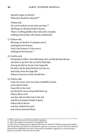 46 EARLY WISDOM GOSPELS 
Should we give to charity? 
What diet should we observe?11 
Yeshua said, 
Do not lie and do not do what you hate.12 
All things are disclosed before heaven. 
There is nothing hidden that will not be revealed, 
nothing covered that will remain undisclosed. 
(7) Yeshua said, 
Blessings on the lion if a human eats it, 
making the lion human. 
Foul is the human if a lion eats it, 
making the lion human.13 
(8) And he said, 
Humankind is like a wise fisherman who cast his net into the sea 
and drew it up from the sea full of little fish. 
Among the fish he found a fine large fish. 
He threw all the little fish back into the sea 
and easily chose the large fish. 
Whoever has ears to hear should hear. 
(9) Yeshua said, 
Look, the sower went out, took a handful of seeds, 
and scattered them. 
Some fell on the road 
and the birds came and pecked them up. 
Others fell on rock 
and they did not take root in the soil 
and did not produce heads of grain. 
Others fell on thorns 
and they choked the seeds 
and worms devoured them. 
11. These questions seem to be answered in saying 14. 
12. This is the negative formulation of the golden rule. 
13. This obscure saying seems to appeal to the lion as a symbol of all that is passionate and bes­tial: 
the passions may either be consumed by a person or consume a person. The Secret Book of 
John portrays Yaldabaoth, the ruler of this world, as lionlike in appearance. On the saying in 
general, see Jackson, The Lion Becomes Man. 
 