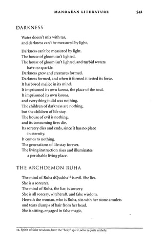 MANDAEAN LITERATURE 541 
DARKNESS 
Water doesn't mix with tar, 
and darkness can't be measured by light. 
Darkness can't be measured by light. 
The house of gloom isn't lighted. 
The house of gloom isn't lighted, and turbid waters 
have no sparkle. 
Darkness grew and creatures formed. 
Darkness formed, and when it formed it tested its force. 
It harbored malice in its mind. 
It imprisoned its own kanna, the place of the soul. 
It imprisoned its own kanna, 
and everything it did was nothing. 
The children of darkness are nothing, 
but the children of life stay. 
The house of evil is nothing, 
and its consuming fires die. 
Its sorcery dies and ends, since it has no place 
in eternity. 
It comes to nothing. 
The generations of life stay forever. 
The living instruction rises and illuminates 
a perishable living place. 
THE ARCHDEMON RUHA 
The mind of Ruha dQudsha12 is evil. She lies. 
She is a sorcerer. 
The mind of Ruha, the liar, is sorcery. 
She is all sorcery, witchcraft, and fake wisdom. 
Hewath the woman, who is Ruha, sits with her stone amulets 
and tears clumps of hair from her head. 
She is sitting, engaged in false magic, 
12. Spirit of false wisdom, here the "holy" spirit, who is quite unholy. 
 