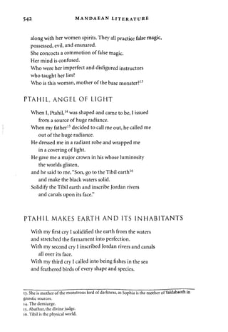 542 MANDAEAN LITERATURE 
along with her women spirits. They all practice false magic, 
possessed, evil, and ensnared. 
She concocts a commotion of false magic. 
Her mind is confused. 
Who were her imperfect and disfigured instructors 
who taught her lies? 
Who is this woman, mother of the base monster?13 
PTAHIL, ANGEL OF LIGHT 
When I, Ptahil,14 was shaped and came to be, I issued 
from a source of huge radiance. 
When my father15 decided to call me out, he called me 
out of the huge radiance. 
He dressed me in a radiant robe and wrapped me 
in a covering of light. 
He gave me a major crown in his whose luminosity 
the worlds glisten, 
and he said to me, "Son, go to the Tibil earth16 
and make the black waters solid. 
Solidify the Tibil earth and inscribe Jordan rivers 
and canals upon its face." 
PTAHIL MAKES EARTH AND ITS INHABITANTS 
With my first cry I solidified the earth from the waters 
and stretched the firmament into perfection. 
With my second cry I inscribed Jordan rivers and canals 
all over its face. 
With my third cry I called into being fishes in the sea 
and feathered birds of every shape and species. 
13. She is mother of the monstrous lord of darkness, as Sophia is the mother of Yaldabaoth in 
gnostic sources. 
14. The demiurge. 
15. Abathur, the divine judge. 
16. Tibil is the physical world. 
 