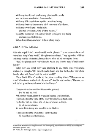 MANDAEAN LITERATURE 543 
With my fourth cry I made every plant and its seeds, 
and each one was distinct from another. 
With my fifth cry sinister reptiles came into being. 
With my sixth cry there came a full structure of darkness. 
With my seventh cry I made Ruha 
and her seven sons, who are the planets.17 
Ruha the mother of evil and her seven sons came into being 
and appeared before me. 
When I saw them, my heart fell out of my body. 
CREATING ADAM 
After the angel Ptahil came he said to the planets, "Let us create Adam and 
make him king of the world." The planets conferred. They agreed to tell him 
that they wanted to create Adam and Eve. After all, he belongs to them. 
"Yes," the planets said, "we will make Adam and Eve the head of the human 
family." 
After they said what they were planning to do, Ptahil was profoundly 
shaken. He thought, "If I myself create Adam and Eve the head of the whole 
family, what will Adam's role be in the world?" 
Then Ptahil Uthra18 spoke to the planets, asking them. "Whom can we 
trust? What is our authority in the world?" And he said to them, "Planets, you 
will be his guardians and serve him in all ways." 
They made Adam and laid him on the ground, 
but he had no soul. 
When they made Adam they couldn't cast a soul into him. 
They called on the wind of the ether to hollow out his bones. 
To hollow out his bones and let marrow form in them, 
to let marrow form, 
to make him strong and stand firm on his feet. 
They called on the splendor of the living fire 
to make his robe luminous. 
17. On false wisdom and the planets see the cosmogony presented in the Secret Book of John 
and other gnostic texts. 
18. Ptahil, the demiurge, is also a light being (uthra). 
 