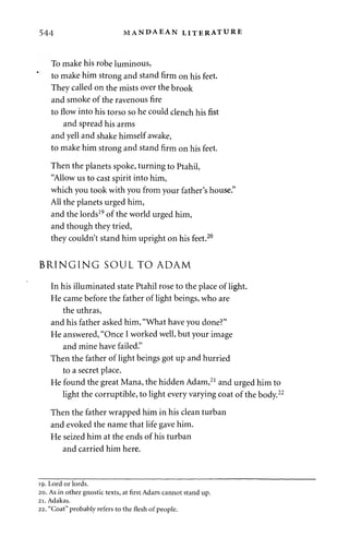 544 MANDAEAN LITERATURE 
To make his robe luminous, 
to make him strong and stand firm on his feet. 
They called on the mists over the brook 
and smoke of the ravenous fire 
to flow into his torso so he could clench his fist 
and spread his arms 
and yell and shake himself awake, 
to make him strong and stand firm on his feet. 
Then the planets spoke, turning to Ptahil, 
"Allow us to cast spirit into him, 
which you took with you from your father's house." 
All the planets urged him, 
and the lords19 of the world urged him, 
and though they tried, 
they couldn't stand him upright on his feet.20 
BRINGING SOUL TO ADAM 
In his illuminated state Ptahil rose to the place of light. 
He came before the father of light beings, who are 
the uthras, 
and his father asked him, "What have you done?" 
He answered, "Once I worked well, but your image 
and mine have failed." 
Then the father of light beings got up and hurried 
to a secret place. 
He found the great Mana, the hidden Adam,21 and urged him to 
light the corruptible, to light every varying coat of the body.2 
Then the father wrapped him in his clean turban 
and evoked the name that life gave him. 
He seized him at the ends of his turban 
and carried him here. 
19. Lord or lords. 
20. As in other gnostic texts, at first Adam cannot stand up. 
21. Adakas. 
22. "Coat" probably refers to the flesh of people. 
 
