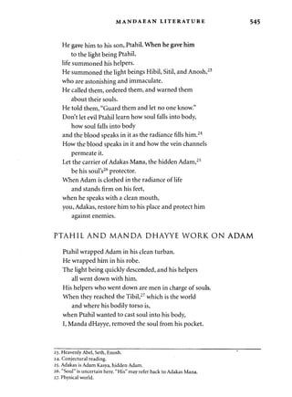 MANDAEAN LITERATURE 545 
He gave him to his son, Ptahil. When he gave him 
to the light being Ptahil, 
life summoned his helpers. 
He summoned the light beings Hibil, Sitil, and Anosh,23 
who are astonishing and immaculate. 
He called them, ordered them, and warned them 
about their souls. 
He told them, "Guard them and let no one know." 
Don't let evil Ptahil learn how soul falls into body, 
how soul falls into body 
and the blood speaks in it as the radiance fills him.24 
How the blood speaks in it and how the vein channels 
permeate it. 
Let the carrier of Adakas Mana, the hidden Adam,25 
be his soul's26 protector. 
When Adam is clothed in the radiance of life 
and stands firm on his feet, 
when he speaks with a clean mouth, 
you, Adakas, restore him to his place and protect him 
against enemies. 
PTAHIL AND MANDA DHAYYE WORK ON ADAM 
Ptahil wrapped Adam in his clean turban. 
He wrapped him in his robe. 
The light being quickly descended, and his helpers 
all went down with him. 
His helpers who went down are men in charge of souls. 
When they reached the Tibil,27 which is the world 
and where his bodily torso is, 
when Ptahil wanted to cast soul into his body, 
I, Manda dHayye, removed the soul from his pocket. 
23. Heavenly Abel, Seth, Enosh. 
24. Conjectural reading. 
25. Adakas is Adam Kasya, hidden Adam. 
26. "Soul" is uncertain here. "His" may refer back to Adakas Mana. 
27. Physical world. 
 